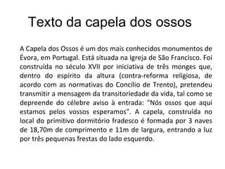 Texto da capela dos ossos  A Capela dos Ossos é um dos mais conhecidos monumentos de Évora, em Portugal. Está situada na Igreja de São Francisco. Foi construída no século XVII por iniciativa de três monges que, dentro do espírito da altura (contra-reforma religiosa, de acordo com as normativas do Concílio de Trento), pretendeu transmitir a mensagem da transitoriedade da vida, tal como se depreende do célebre aviso à entrada: "Nós ossos que aqui estamos pelos vossos esperamos". A capela, construída no local do primitivo dormitório fradesco é formada por 3 naves de 18,70m de comprimento e 11m de largura, entrando a luz por três pequenas frestas do lado esquerdo. 