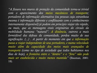 “ A fissura nos muros de proteção da comunidade torna-se trivial com o aparecimento dos  meios mecânicos de transport e; portadores de informação alternativa (ou pessoas cuja estranheza mesma é informação diferente e conflituante com o conhecimento internamente disponível) já podem em princípio viajar tão rápido, ou mais, que as mensagens orais originárias do círculo da mobilidade humana  “ natural ” .  A distância , outrora a mais formidável das defesas da comunidade, perdeu muito de sua significação. (...) . A partir do momento em que  a informação passa a viajar independente de seus portadores, e numa velocidade muito além da capacidade dos meios mais avançados de transporte  (como no tipo de sociedade que todos habitamos nos dias de hoje),  a fronteira entre o  “ dentro ”  e o  “ fora ”  não pode mais ser estabelecida e muito menos mantida ”   ( Bauman, 2001: 18).   