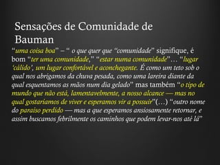 “ uma coisa boa ”  –  “   o que quer que  “ comunidade ”  signifique, é bom  “ ter uma comunidade , ”   “ estar numa comunidade ” …  “ lugar  ‘ cálido ’ ,  um lugar confortável e aconchegante . É como um teto sob o qual nos abrigamos da chuva pesada, como uma lareira diante da qual esquentamos as mãos num dia gelado ”  mas também  “ o tipo de mundo que não está, lamentavelmente, a nosso alcance — mas no qual gostaríamos de viver e esperamos vir a possuir ” (…)  “ outro nome do  paraíso perdido  — mas a que esperamos ansiosamente retornar, e assim buscamos febrilmente os caminhos que podem levar-nos até lá ”   Sensações de Comunidade de Bauman 