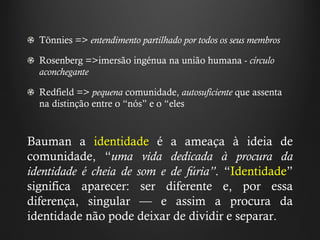 T ö nnies  =>  entendimento partilhado por todos os seus membros Rosenberg =>imersão ingénua na união humana  -  círculo aconchegante   Redfield =>  pequena  comunidade,  autosuficiente  que assenta na distinção entre o  “ nós ”  e o  “ eles   Bauman a  identidade  é a ameaça à ideia de comunidade,  “ uma vida dedicada à procura da identidade é cheia de som e de fúria ” .  “ Identidade ”  significa aparecer: ser diferente e, por essa diferença, singular — e assim a procura da identidade não pode deixar de dividir e separar.   