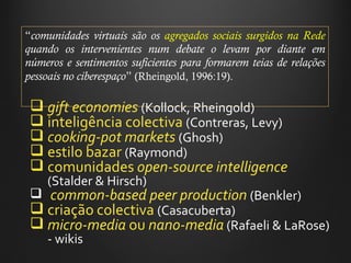 “ comunidades virtuais são os  agregados sociais surgidos na Rede  quando os intervenientes num debate o levam por diante em números e sentimentos suficientes para formarem teias de relações pessoais no ciberespaço ”   (Rheingold, 1996:19). gift economies   (Kollock, Rheingold) inteligência colectiva  (Contreras, Levy) cooking-pot markets   (Ghosh) estilo bazar  (Raymond) comunidades  open-source intelligence   (Stalder & Hirsch) common-based peer production   (Benkler)  criação colectiva  (Casacuberta) micro-media  ou  nano-media  (Rafaeli & LaRose) - wikis 
