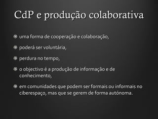 CdP e produção colaborativa uma forma de cooperação e colaboração, poderá ser voluntária,  perdura no tempo,  o objectivo é a produção de informação e de conhecimento,  em comunidades que podem ser formais ou informais no ciberespaço, mas que se gerem de forma autónoma.  