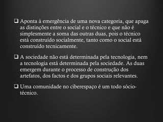 Aponta à emergência de uma nova categoria, que apaga as distinções entre o social e o técnico e que não é simplesmente a soma das outras duas, pois o técnico está construído socialmente, tanto como o social está construído tecnicamente.  A sociedade não está determinada pela tecnologia, nem a tecnologia está determinada pela sociedade. As duas emergem durante o processo de construção dos artefatos, dos factos e dos grupos sociais relevantes. Uma comunidade no ciberespaço é um todo sócio-técnico.  