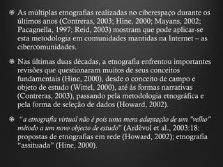 As múltiplas etnografias realizadas no ciberespaço durante os últimos anos (Contreras, 2003; Hine, 2000; Mayans, 2002; Pacagnella, 1997; Reid, 2003) mostram que pode aplicar-se esta metodologia em comunidades mantidas na Internet – as cibercomunidades. Nas últimas duas décadas, a etnografia enfrentou importantes revisões que questionaram muitos de seus conceitos fundamentais (Hine, 2000), desde o conceito de campo e objeto de estudo (Wittel, 2000), até às formas narrativas (Contreras, 2003), passando pela metodologia etnográfica e pela forma de seleção de dados (Howard, 2002). “ a etnografia virtual não é pois uma mera adaptação de um "velho" método a um novo objecto de estudo ”  (Ardèvol et al., 2003:18: propostas de etnografias em rede (Howard, 2002); etnografia  “ assituada ”  (Hine, 2000).   