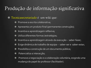 Produção de informação significativa Tecnicasecretariado  é  um wiki que: Promove a escrita colaborativa; Apresenta um produto final (permanente construção);  Incentiva a aprendizagem reflexiva;  Utiliza diferentes formas /estratégias;  Incentiva a aprendizagem através da execução -  saber-fazer;  Exige dinâmica de trabalho de equipa –  saber-ser e  saber-estar;  Possibilita a construção de um documento público; Potencializa a interacção; Promove a negociação e a colaboração voluntária, exigindo uma mudança do papel do professor (facilitador). 