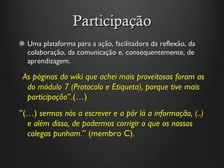 Participação Uma plataforma para a ação, facilitadora da reflexão, da colaboração, da comunicação e, consequentemente, de aprendizagem.  “ As páginas do wiki que achei mais proveitosas foram as do módulo 7 (Protocolo e Etiqueta), porque tive mais participação ” .(…)  ” (…)  sermos nós a escrever e a pôr lá a informação, (..) e além disso, de podermos corrigir o que os nossos colegas punham . ”  (membro C).  