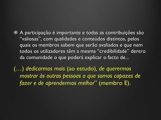 A participação é importante e todas as contribuições são  “ valiosas ” , com qualidades e conteúdos distintos, pelos quais os membros sabem que serão avaliados e que nem todos os utilizadores têm a mesma  “ credibilidade ”  dentro da comunidade o que poderá explicar o facto de... (…)  dedicarmos mais  (ao estudo) , de querermos mostrar às outras pessoas o que somos capazes de fazer e de aprendermos melhor ”  (membro E). 