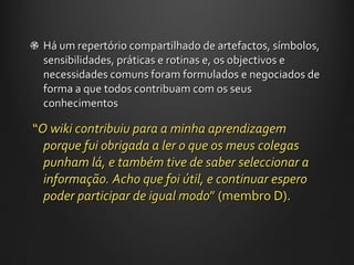 Há um repertório compartilhado de artefactos, símbolos, sensibilidades, práticas e rotinas e, os objectivos e necessidades comuns foram formulados e negociados de forma a que todos contribuam com os seus conhecimentos “ O wiki contribuiu para a minha aprendizagem porque fui obrigada a ler o que os meus colegas punham lá, e também tive de saber seleccionar a informação. Acho que foi útil, e continuar espero poder participar de igual modo ”  (membro D). 