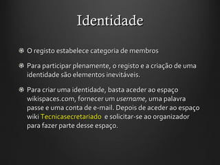 Identidade O registo estabelece categoria de membros Para participar plenamente, o registo e a criação de uma identidade são elementos inevitáveis.  Para criar uma identidade, basta aceder ao espaço wikispaces.com, fornecer um  username , uma palavra passe e uma conta de e-mail. Depois de aceder ao espaço wiki  Tecnicasecretariado   e solicitar-se ao organizador para fazer parte desse espaço. 