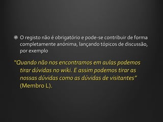 O registo não é obrigatório e pode-se contribuir de forma completamente anónima, lançando tópicos de discussão, por exemplo “ Quando não nos encontramos em aulas podemos tirar dúvidas no wiki. E assim podemos tirar as nossas dúvidas como as dúvidas de visitantes ”  (Membro L). 