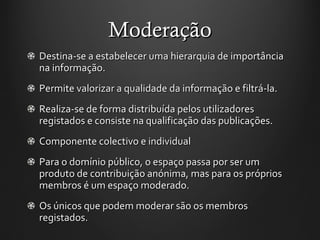 Moderação Destina-se a estabelecer uma hierarquia de importância na informação.  Permite valorizar a qualidade da informação e filtrá-la. Realiza-se de forma distribuída pelos utilizadores registados e consiste na qualificação das publicações. Componente colectivo e individual  Para o domínio público, o espaço passa por ser um produto de contribuição anónima, mas para os próprios membros é um espaço moderado.  Os únicos que podem moderar são os membros registados.  