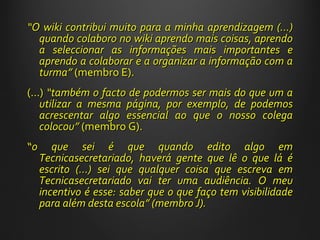 “ O wiki contribui muito para a minha aprendizagem (…) quando colaboro no wiki aprendo mais coisas, aprendo a seleccionar as informações mais importantes e aprendo a colaborar e a organizar a informação com a turma ”  (membro E). (…)  “ também o facto de podermos ser mais do que um a utilizar a mesma página, por exemplo, de podemos acrescentar algo essencial ao que o nosso colega colocou ”   (membro G). “ o que sei é que quando edito algo em Tecnicasecretariado, haverá gente que lê o que lá é escrito (...) sei que qualquer coisa que escreva em Tecnicasecretariado vai ter uma audiência. O meu incentivo é esse: saber que o que faço tem visibilidade para além desta escola ”  (membro J).  