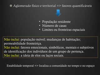 Aglomerado físico e territorial => fatores quantificáveis População residente Número de casas Limites ou fronteiras espaciais Não inclui : população móvel; mudanças de habitação; permeabilidade fronteiriça. Não inclui : fatores emocionais, simbólicos, mentais e subjetivos de identificação dos indivíduos de um grupo de pertença. Não inclui : a ideia de elos ou laços sociais. Estabilidade temporal => localiza a comunidade no tempo e no espaço 