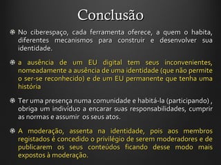 Conclusão No ciberespaço, cada ferramenta oferece, a quem o habita, diferentes mecanismos para construir e desenvolver sua identidade. a ausência de um EU digital tem seus inconvenientes, nomeadamente a ausência de uma identidade (que não permite o ser-se reconhecido) e de um EU permanente que tenha uma história Ter uma presença numa comunidade e habitá-la (participando) , obriga um indivíduo a encarar suas responsabilidades, cumprir as normas e assumir  os seus atos. A moderação, assenta na identidade, pois aos membros registados é concedido o privilégio de serem moderadores e de publicarem os seus conteúdos ficando desse modo mais expostos à moderação. 