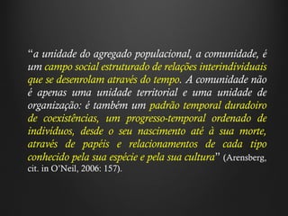 “ a unidade do agregado populacional, a comunidade, é um  campo social estruturado de relações interindividuais que se desenrolam através do tempo . A comunidade não é apenas uma unidade territorial e uma unidade de organização: é também um  padrão temporal duradoiro de coexistências, um progresso-temporal ordenado de indivíduos, desde o seu nascimento até à sua morte, através de papéis e relacionamentos de cada tipo conhecido pela sua espécie e pela sua cultura ”   (Arensberg, cit. in O ’ Neil, 2006: 157). 