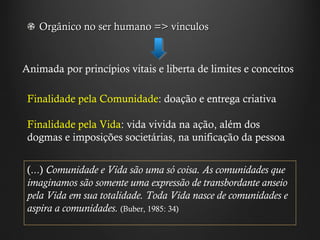 Orgânico no ser humano => vínculos  Animada por princípios vitais e liberta de limites e conceitos Finalidade pela Comunidade : doação e entrega criativa  Finalidade pela Vida : vida vivida na ação, além dos dogmas e imposições societárias, na unificação da pessoa (...)  Comunidade e Vida são uma só coisa. As comunidades que imaginamos são somente uma expressão de transbordante anseio pela Vida em sua totalidade. Toda Vida nasce de comunidades e aspira a comunidades.  (Buber, 1985: 34) 