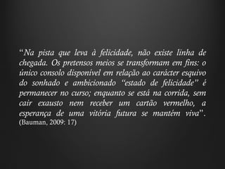 “ Na pista que leva à felicidade, não existe linha de chegada. Os pretensos meios se transformam em fins: o único consolo disponível em relação ao carácter esquivo do sonhado e ambicionado  “ estado de felicidade ”  é permanecer no curso; enquanto se está na corrida, sem cair exausto nem receber um cartão vermelho, a esperança de uma vitória futura se mantém viva ” .  (Bauman, 2009: 17) 