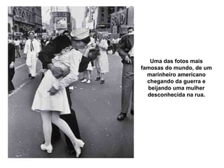 Uma das fotos mais famosas do mundo, de um marinheiro americano chegando da guerra e beijando uma mulher desconhecida na rua. 
