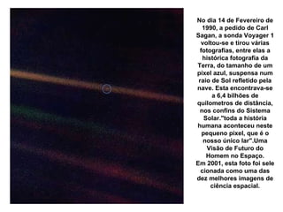 Pálido Ponto Azul, a Terra vista a 6,4 bilhões de Km pela Voyager 1, um pixel azul No dia 14 de Fevereiro de 1990, a pedido de Carl Sagan, a sonda Voyager 1 voltou-se e tirou várias fotografias, entre elas a histórica fotografia da Terra, do tamanho de um pixel azul, suspensa num raio de Sol refletido pela nave. Esta encontrava-se a 6,4 bilhões de quilometros de distância, nos confins do Sistema Solar."toda a história humana aconteceu neste pequeno pixel, que é o nosso único lar".Uma Visão de Futuro do Homem no Espaço. Em 2001, esta foto foi sele cionada como uma das dez melhores imagens de ciência espacial. 