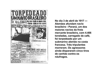 No dia 3 de abril de 1917 — Alemães afundam navio brasileiro - Paraná, um dos maiores navios da frota mercante brasileira, com 4.466 toneladas, carregado de café, foi torpedeado por um submarino alemão na costa francesa. Três tripulantes morreram. Os agressores ainda dispararam cinco tiros de canhão contra os náufragos. 