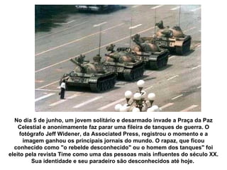 No dia 5 de junho, um jovem solitário e desarmado invade a Praça da Paz Celestial e anonimamente faz parar uma fileira de tanques de guerra. O fotógrafo Jeff Widener, da Associated Press, registrou o momento e a imagem ganhou os principais jornais do mundo. O rapaz, que ficou conhecido como "o rebelde desconhecido" ou o homem dos tanques" foi eleito pela revista Time como uma das pessoas mais influentes do século XX. Sua identidade e seu paradeiro são desconhecidos até hoje.  