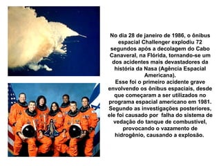 No dia 28 de janeiro de 1986, o ônibus espacial Challenger explodiu 72 segundos após a decolagem do Cabo Canaveral, na Flórida, tornando-se um dos acidentes mais devastadores da história da Nasa (Agência Espacial Americana). Esse foi o primeiro acidente grave envolvendo os ônibus espaciais, desde que começaram a ser utilizados no programa espacial americano em 1981. Segundo as investigações posteriores, ele foi causado por  falha do sistema de vedação do tanque de combustível, provocando o vazamento de hidrogênio, causando a explosão.  