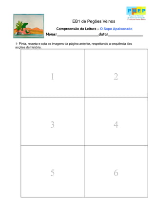 EB1 de Pegões Velhos
                             Compreensão da Leitura – O Sapo Apaixonado
                     Nome:__________________data:_______________

1- Pinta, recorta e cola as imagens da página anterior, respeitando a sequência das
acções da história.




                        1                                             2




                        3                                             4




                        5                                             6
 
