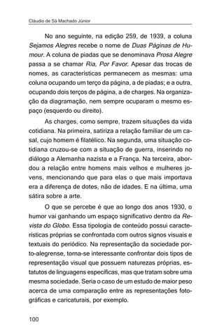 Cláudio de Sá Machado Júnior


     No ano seguinte, na edição 259, de 1939, a coluna
Sejamos Alegres recebe o nome de Duas Páginas de Hu-
mour. A coluna de piadas que se denominava Prosa Alegre
passa a se chamar Ria, Por Favor. Apesar das trocas de
nomes, as características permanecem as mesmas: uma
coluna ocupando um terço da página, a de piadas; e a outra,
ocupando dois terços de página, a de charges. Na organiza-
ção da diagramação, nem sempre ocuparam o mesmo es-
paço (esquerdo ou direito).
       As charges, como sempre, trazem situações da vida
cotidiana. Na primeira, satiriza a relação familiar de um ca-
sal, cujo homem é filatélico. Na segunda, uma situação co-
tidiana cruzou-se com a situação de guerra, inserindo no
diálogo a Alemanha nazista e a França. Na terceira, abor-
dou a relação entre homens mais velhos e mulheres jo-
vens, mencionando que para elas o que mais importava
era a diferença de dotes, não de idades. E na última, uma
sátira sobre a arte.
       O que se percebe é que ao longo dos anos 1930, o
humor vai ganhando um espaço significativo dentro da Re-
vista do Globo. Essa tipologia de conteúdo possui caracte-
rísticas próprias se confrontada com outros signos visuais e
textuais do periódico. Na representação da sociedade por-
to-alegrense, torna-se interessante confrontar dois tipos de
representação visual que possuem naturezas próprias, es-
tatutos de linguagens específicas, mas que tratam sobre uma
mesma sociedade. Seria o caso de um estudo de maior peso
acerca de uma comparação entre as representações foto-
gráficas e caricaturais, por exemplo.


100
 