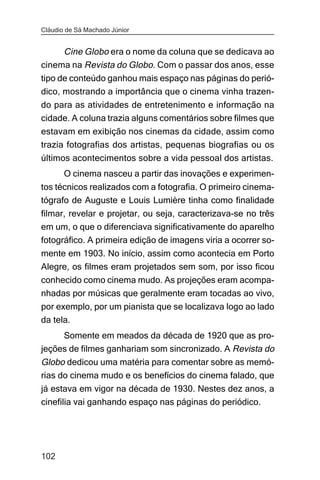 Cláudio de Sá Machado Júnior


      Cine Globo era o nome da coluna que se dedicava ao
cinema na Revista do Globo. Com o passar dos anos, esse
tipo de conteúdo ganhou mais espaço nas páginas do perió-
dico, mostrando a importância que o cinema vinha trazen-
do para as atividades de entretenimento e informação na
cidade. A coluna trazia alguns comentários sobre filmes que
estavam em exibição nos cinemas da cidade, assim como
trazia fotografias dos artistas, pequenas biografias ou os
últimos acontecimentos sobre a vida pessoal dos artistas.
       O cinema nasceu a partir das inovações e experimen-
tos técnicos realizados com a fotografia. O primeiro cinema-
tógrafo de Auguste e Louis Lumière tinha como finalidade
filmar, revelar e projetar, ou seja, caracterizava-se no três
em um, o que o diferenciava significativamente do aparelho
fotográfico. A primeira edição de imagens viria a ocorrer so-
mente em 1903. No início, assim como acontecia em Porto
Alegre, os filmes eram projetados sem som, por isso ficou
conhecido como cinema mudo. As projeções eram acompa-
nhadas por músicas que geralmente eram tocadas ao vivo,
por exemplo, por um pianista que se localizava logo ao lado
da tela.
     Somente em meados da década de 1920 que as pro-
jeções de filmes ganhariam som sincronizado. A Revista do
Globo dedicou uma matéria para comentar sobre as memó-
rias do cinema mudo e os benefícios do cinema falado, que
já estava em vigor na década de 1930. Nestes dez anos, a
cinefilia vai ganhando espaço nas páginas do periódico.




102
 