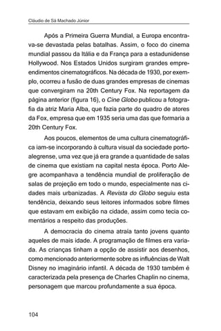 Cláudio de Sá Machado Júnior


     Após a Primeira Guerra Mundial, a Europa encontra-
va-se devastada pelas batalhas. Assim, o foco do cinema
mundial passou da Itália e da França para a estadunidense
Hollywood. Nos Estados Unidos surgiram grandes empre-
endimentos cinematográficos. Na década de 1930, por exem-
plo, ocorreu a fusão de duas grandes empresas de cinemas
que convergiram na 20th Century Fox. Na reportagem da
página anterior (figura 16), o Cine Globo publicou a fotogra-
fia da atriz Maria Alba, que fazia parte do quadro de atores
da Fox, empresa que em 1935 seria uma das que formaria a
20th Century Fox.
       Aos poucos, elementos de uma cultura cinematográfi-
ca iam-se incorporando à cultura visual da sociedade porto-
alegrense, uma vez que já era grande a quantidade de salas
de cinema que existiam na capital nesta época. Porto Ale-
gre acompanhava a tendência mundial de proliferação de
salas de projeção em todo o mundo, especialmente nas ci-
dades mais urbanizadas. A Revista do Globo seguiu esta
tendência, deixando seus leitores informados sobre filmes
que estavam em exibição na cidade, assim como tecia co-
mentários a respeito das produções.
     A democracia do cinema atraía tanto jovens quanto
aqueles de mais idade. A programação de filmes era varia-
da. As crianças tinham a opção de assistir aos desenhos,
como mencionado anteriormente sobre as influências de Walt
Disney no imaginário infantil. A década de 1930 também é
caracterizada pela presença de Charles Chaplin no cinema,
personagem que marcou profundamente a sua época.



104
 