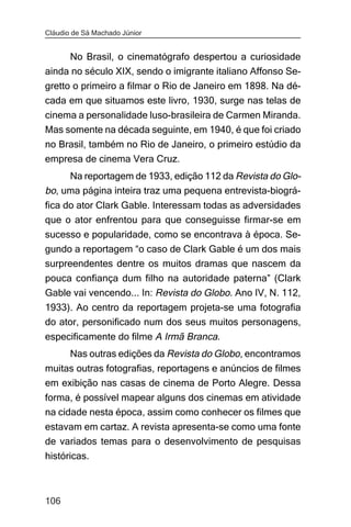 Cláudio de Sá Machado Júnior


     No Brasil, o cinematógrafo despertou a curiosidade
ainda no século XIX, sendo o imigrante italiano Affonso Se-
gretto o primeiro a filmar o Rio de Janeiro em 1898. Na dé-
cada em que situamos este livro, 1930, surge nas telas de
cinema a personalidade luso-brasileira de Carmen Miranda.
Mas somente na década seguinte, em 1940, é que foi criado
no Brasil, também no Rio de Janeiro, o primeiro estúdio da
empresa de cinema Vera Cruz.
     Na reportagem de 1933, edição 112 da Revista do Glo-
bo, uma página inteira traz uma pequena entrevista-biográ-
fica do ator Clark Gable. Interessam todas as adversidades
que o ator enfrentou para que conseguisse firmar-se em
sucesso e popularidade, como se encontrava à época. Se-
gundo a reportagem “o caso de Clark Gable é um dos mais
surpreendentes dentre os muitos dramas que nascem da
pouca confiança dum filho na autoridade paterna” (Clark
Gable vai vencendo... In: Revista do Globo. Ano IV, N. 112,
1933). Ao centro da reportagem projeta-se uma fotografia
do ator, personificado num dos seus muitos personagens,
especificamente do filme A Irmã Branca.
       Nas outras edições da Revista do Globo, encontramos
muitas outras fotografias, reportagens e anúncios de filmes
em exibição nas casas de cinema de Porto Alegre. Dessa
forma, é possível mapear alguns dos cinemas em atividade
na cidade nesta época, assim como conhecer os filmes que
estavam em cartaz. A revista apresenta-se como uma fonte
de variados temas para o desenvolvimento de pesquisas
históricas.



106
 