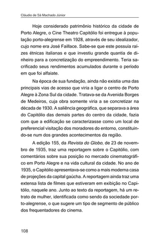 Cláudio de Sá Machado Júnior


      Hoje considerado patrimônio histórico da cidade de
Porto Alegre, o Cine Theatro Capitólio foi entregue à popu-
lação porto-alegrense em 1928, através de seu idealizador,
cujo nome era José Faillace. Sabe-se que este possuía raí-
zes étnicas italianas e que investiu grande quantia de di-
nheiro para a concretização do empreendimento. Teria sa-
crificado seus rendimentos acumulados durante o período
em que foi alfaiate.
      Na época de sua fundação, ainda não existia uma das
principais vias de acesso que viria a ligar o centro de Porto
Alegre à Zona Sul da cidade. Tratava-se da Avenida Borges
de Medeiros, cuja obra somente viria a se concretizar na
década de 1930. A saliência geográfica, que separava a área
do Capitólio das demais partes do centro da cidade, fazia
com que a edificação se caracterizasse como um local de
preferencial visitação dos moradores do entorno, constituin-
do-se num dos grandes acontecimentos da região.
     A edição 155, da Revista do Globo, de 23 de novem-
bro de 1935, traz uma reportagem sobre o Capitólio, com
comentários sobre sua posição no mercado cinematográfi-
co em Porto Alegre e na vida cultural da cidade. No ano de
1935, o Capitólio apresentava-se como a mais moderna casa
de projeções da capital gaúcha. A reportagem ainda traz uma
extensa lista de filmes que estiveram em exibição no Capi-
tólio, naquele ano. Junto ao texto da reportagem, há um re-
trato de mulher, identificada como sendo da sociedade por-
to-alegrense, o que sugere um tipo de segmento de público
dos frequentadores do cinema.



108
 