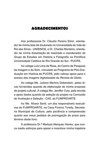AGRADECIMENTOS


      Aos professores Dr. Cláudio Pereira Elmir, orienta-
dor de minha tese de doutorado na Universidade do Vale do
Rio dos Sinos – UNISINOS, e Dr. Charles Monteiro, orienta-
dor de minha dissertação de mestrado e coordenador do
Grupo de Estudos em História e Fotografia na Pontifícia
Universidade Católica do Rio Grande do Sul – PUCRS.
     Ao colega Luís Lima da Rosa, do Centro de Pesquisa
da Imagem e do Som, vinculado ao Programa de Pós-Gra-
duação em História da PUCRS, pelo valioso apoio para o
acesso das imagens digitalizadas da Revista do Globo.
      Ao colega Me. Juliano Martins Doberstein, pelas di-
cas fornecidas quando da elaboração de minha proposta
de projeto cultural. À colega Me. Jeniffer Cuty, pela torcida
e apoio dados quando da seleção do projeto na Comissão
de Avaliação e Seleção – CAS, do FUMPROARTE.
      Ao Me. Álvaro Santi, um dos responsáveis executi-
vos do FUMPROARTE, na Casa Firmino Torelly, Secreta-
ria Municipal de Cultura, pela paciência e compreensão
quanto aos meus pedidos de prorrogação de prazo para
término deste livro.
     À professora Dr.ª Marluza Marques Harres, que nun-
ca mediu esforços para apoiar e incentivar minha trajetória
 