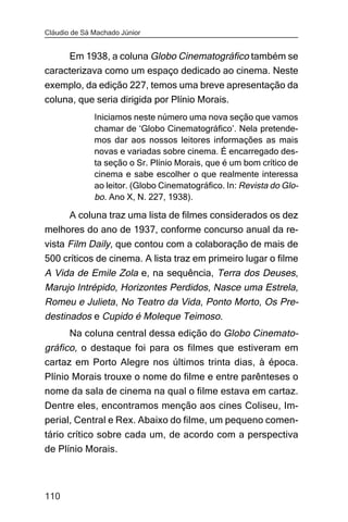 Cláudio de Sá Machado Júnior


     Em 1938, a coluna Globo Cinematográfico também se
caracterizava como um espaço dedicado ao cinema. Neste
exemplo, da edição 227, temos uma breve apresentação da
coluna, que seria dirigida por Plínio Morais.
              Iniciamos neste número uma nova seção que vamos
              chamar de ‘Globo Cinematográfico’. Nela pretende-
              mos dar aos nossos leitores informações as mais
              novas e variadas sobre cinema. É encarregado des-
              ta seção o Sr. Plínio Morais, que é um bom crítico de
              cinema e sabe escolher o que realmente interessa
              ao leitor. (Globo Cinematográfico. In: Revista do Glo-
              bo. Ano X, N. 227, 1938).

     A coluna traz uma lista de filmes considerados os dez
melhores do ano de 1937, conforme concurso anual da re-
vista Film Daily, que contou com a colaboração de mais de
500 críticos de cinema. A lista traz em primeiro lugar o filme
A Vida de Emile Zola e, na sequência, Terra dos Deuses,
Marujo Intrépido, Horizontes Perdidos, Nasce uma Estrela,
Romeu e Julieta, No Teatro da Vida, Ponto Morto, Os Pre-
destinados e Cupido é Moleque Teimoso.
       Na coluna central dessa edição do Globo Cinemato-
gráfico, o destaque foi para os filmes que estiveram em
cartaz em Porto Alegre nos últimos trinta dias, à época.
Plínio Morais trouxe o nome do filme e entre parênteses o
nome da sala de cinema na qual o filme estava em cartaz.
Dentre eles, encontramos menção aos cines Coliseu, Im-
perial, Central e Rex. Abaixo do filme, um pequeno comen-
tário crítico sobre cada um, de acordo com a perspectiva
de Plínio Morais.



110
 