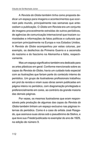 Cláudio de Sá Machado Júnior


      A Revista do Globo também tinha como proposta de-
dicar um espaço para imagens e acontecimentos que ocor-
riam pelo mundo, principalmente nas semanas que ante-
cediam a publicação. O Globo em Revista era um conjunto
de imagens provavelmente extraídas de outros periódicos,
de agências de comunicação internacional que traziam cu-
riosidades e informações de fatos políticos e culturais que
ocorriam principalmente na Europa e nos Estados Unidos.
A Revista do Globo acompanhou por estas colunas, por
exemplo, os desfechos da Primeira Guerra e a ascensão
do nazismo e do fascismo na Alemanha e Itália, respecti-
vamente.
      Mas um espaço significativo também era dedicado para
as artes plásticas em geral. Conforme mencionado sobre as
capas da Revista do Globo, havia um cuidado todo especial
com as ilustrações que fariam parte do conteúdo interno do
periódico. Um grupo de ilustradores profissionais trabalhou
em prol da revista e viram suas obras serem publicadas em
página inteira no periódico, com diagramação privilegiada e
preferencialmente em cores, ao contrário da grande maioria
das demais páginas.
     Por vezes, os mesmos ilustradores que eram respon-
sáveis pela produção de algumas das capas da Revista do
Globo também tinham um espaço exclusivo nas páginas in-
ternas do periódico. Como é o caso do artista José Rasga-
do, que assinava suas obras sob o pseudônimo de Stelivs, e
que teve sua Friedel publicada no exemplar do ano de 1929,
na edição de número 9.



112
 
