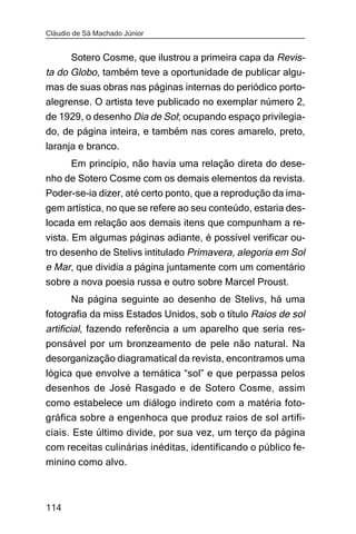 Cláudio de Sá Machado Júnior


      Sotero Cosme, que ilustrou a primeira capa da Revis-
ta do Globo, também teve a oportunidade de publicar algu-
mas de suas obras nas páginas internas do periódico porto-
alegrense. O artista teve publicado no exemplar número 2,
de 1929, o desenho Dia de Sol; ocupando espaço privilegia-
do, de página inteira, e também nas cores amarelo, preto,
laranja e branco.
       Em princípio, não havia uma relação direta do dese-
nho de Sotero Cosme com os demais elementos da revista.
Poder-se-ia dizer, até certo ponto, que a reprodução da ima-
gem artística, no que se refere ao seu conteúdo, estaria des-
locada em relação aos demais itens que compunham a re-
vista. Em algumas páginas adiante, é possível verificar ou-
tro desenho de Stelivs intitulado Primavera, alegoria em Sol
e Mar, que dividia a página juntamente com um comentário
sobre a nova poesia russa e outro sobre Marcel Proust.
       Na página seguinte ao desenho de Stelivs, há uma
fotografia da miss Estados Unidos, sob o título Raios de sol
artificial, fazendo referência a um aparelho que seria res-
ponsável por um bronzeamento de pele não natural. Na
desorganização diagramatical da revista, encontramos uma
lógica que envolve a temática “sol” e que perpassa pelos
desenhos de José Rasgado e de Sotero Cosme, assim
como estabelece um diálogo indireto com a matéria foto-
gráfica sobre a engenhoca que produz raios de sol artifi-
ciais. Este último divide, por sua vez, um terço da página
com receitas culinárias inéditas, identificando o público fe-
minino como alvo.



114
 