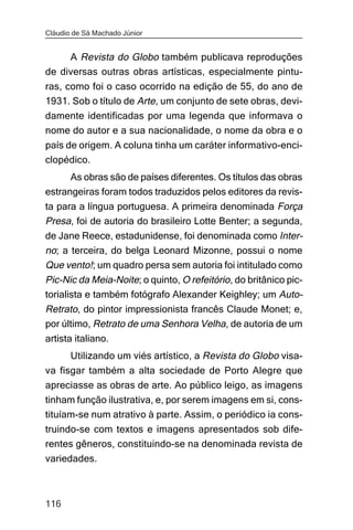 Cláudio de Sá Machado Júnior


     A Revista do Globo também publicava reproduções
de diversas outras obras artísticas, especialmente pintu-
ras, como foi o caso ocorrido na edição de 55, do ano de
1931. Sob o título de Arte, um conjunto de sete obras, devi-
damente identificadas por uma legenda que informava o
nome do autor e a sua nacionalidade, o nome da obra e o
país de origem. A coluna tinha um caráter informativo-enci-
clopédico.
      As obras são de países diferentes. Os títulos das obras
estrangeiras foram todos traduzidos pelos editores da revis-
ta para a língua portuguesa. A primeira denominada Força
Presa, foi de autoria do brasileiro Lotte Benter; a segunda,
de Jane Reece, estadunidense, foi denominada como Inter-
no; a terceira, do belga Leonard Mizonne, possui o nome
Que vento!; um quadro persa sem autoria foi intitulado como
Pic-Nic da Meia-Noite; o quinto, O refeitório, do britânico pic-
torialista e também fotógrafo Alexander Keighley; um Auto-
Retrato, do pintor impressionista francês Claude Monet; e,
por último, Retrato de uma Senhora Velha, de autoria de um
artista italiano.
       Utilizando um viés artístico, a Revista do Globo visa-
va fisgar também a alta sociedade de Porto Alegre que
apreciasse as obras de arte. Ao público leigo, as imagens
tinham função ilustrativa, e, por serem imagens em si, cons-
tituíam-se num atrativo à parte. Assim, o periódico ia cons-
truindo-se com textos e imagens apresentados sob dife-
rentes gêneros, constituindo-se na denominada revista de
variedades.



116
 