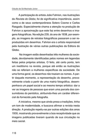 Cláudio de Sá Machado Júnior


     A participação do artista João Fahrion, nas ilustrações
da Revista do Globo, foi de significativa importância, assim
como a de seus contemporâneos Sotero Cosme e Carlos
Rasgado. Especialmente chama a atenção na produção de
Fahrion a aproximação que este faz entre desenhos e ima-
gens fotográficas. Na edição 239, do ano de 1938, por exem-
plo, as imagens de retratos fotográficos passaram a ser re-
produzidas em desenhos. Fahrion era o artista responsável
pela ilustração de várias outras publicações da Editora do
Globo.
      Na imagem estão desenhadas três mulheres da socie-
dade, devidamente identificadas pelos nomes em legendas
feitas pelos próprios artistas. O feito, até certo ponto, tem
um ineditismo na revista, porque até então as ilustrações
não se referiam a mulheres específicas da sociedade. De
uma forma geral, os desenhos não traziam os nomes. A par-
tir daquele momento, a representação do desenho, prova-
velmente criado a partir de uma matriz fotográfica, desem-
penhava um papel social e ao mesmo tempo artístico: dar a
ver as imagens de pessoas que eram uma parcela dos con-
sumidores do periódico, atribuindo-lhes um caráter diferen-
cial do fornecido pela fotografia.
       A iniciativa, mesmo que ainda presa a tradições, tinha
um tom de modernidade, e buscava afirmar a revista nesta
direção. A produção repetiu-se por outras edições dos anos
1930, mostrando provavelmente a boa receptividade que as
imagens publicadas tiveram quando de sua circulação no
meio social.



118
 