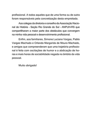 profissional. A todos aqueles que de uma forma ou de outra
foram responsáveis pela concretização desta empreitada.
      Aos colegas da diretoria e conselho da Associação Nacio-
nal de História – Seção Rio Grande do Sul – ANPUH-RS que
compartilharam a maior parte dos obstáculos que convergem
na minha vida pessoal e desenvolvimento profissional.
      Enfim, aos familiares, Simone Luciano Vargas, Pablo
Vargas Machado e Orlanda Margarida de Moura Machado,
e amigos que compreenderam que uma trajetória profissio-
nal é feita com oscilações de humor e a abdicação de ho-
ras e mais horas de sociabilidade negada no âmbito da vida
pessoal.

      Muito obrigado!
 