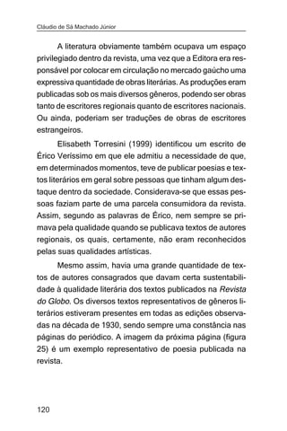 Cláudio de Sá Machado Júnior


       A literatura obviamente também ocupava um espaço
privilegiado dentro da revista, uma vez que a Editora era res-
ponsável por colocar em circulação no mercado gaúcho uma
expressiva quantidade de obras literárias. As produções eram
publicadas sob os mais diversos gêneros, podendo ser obras
tanto de escritores regionais quanto de escritores nacionais.
Ou ainda, poderiam ser traduções de obras de escritores
estrangeiros.
      Elisabeth Torresini (1999) identificou um escrito de
Érico Veríssimo em que ele admitiu a necessidade de que,
em determinados momentos, teve de publicar poesias e tex-
tos literários em geral sobre pessoas que tinham algum des-
taque dentro da sociedade. Considerava-se que essas pes-
soas faziam parte de uma parcela consumidora da revista.
Assim, segundo as palavras de Érico, nem sempre se pri-
mava pela qualidade quando se publicava textos de autores
regionais, os quais, certamente, não eram reconhecidos
pelas suas qualidades artísticas.
       Mesmo assim, havia uma grande quantidade de tex-
tos de autores consagrados que davam certa sustentabili-
dade à qualidade literária dos textos publicados na Revista
do Globo. Os diversos textos representativos de gêneros li-
terários estiveram presentes em todas as edições observa-
das na década de 1930, sendo sempre uma constância nas
páginas do periódico. A imagem da próxima página (figura
25) é um exemplo representativo de poesia publicada na
revista.




120
 