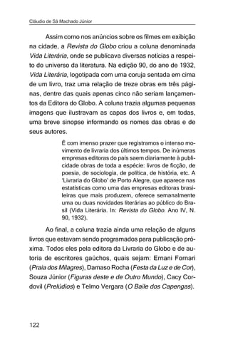 Cláudio de Sá Machado Júnior


      Assim como nos anúncios sobre os filmes em exibição
na cidade, a Revista do Globo criou a coluna denominada
Vida Literária, onde se publicava diversas notícias a respei-
to do universo da literatura. Na edição 90, do ano de 1932,
Vida Literária, logotipada com uma coruja sentada em cima
de um livro, traz uma relação de treze obras em três pági-
nas, dentre das quais apenas cinco não seriam lançamen-
tos da Editora do Globo. A coluna trazia algumas pequenas
imagens que ilustravam as capas dos livros e, em todas,
uma breve sinopse informando os nomes das obras e de
seus autores.
              É com imenso prazer que registramos o intenso mo-
              vimento de livraria dos últimos tempos. De inúmeras
              empresas editoras do país saem diariamente à publi-
              cidade obras de toda a espécie: livros de ficção, de
              poesia, de sociologia, de política, de história, etc. A
              ‘Livraria do Globo’ de Porto Alegre, que aparece nas
              estatísticas como uma das empresas editoras brasi-
              leiras que mais produzem, oferece semanalmente
              uma ou duas novidades literárias ao público do Bra-
              sil (Vida Literária. In: Revista do Globo. Ano IV, N.
              90, 1932).

       Ao final, a coluna trazia ainda uma relação de alguns
livros que estavam sendo programados para publicação pró-
xima. Todos eles pela editora da Livraria do Globo e de au-
toria de escritores gaúchos, quais sejam: Ernani Fornari
(Praia dos Milagres), Damaso Rocha (Festa da Luz e de Cor),
Souza Júnior (Figuras deste e de Outro Mundo), Cacy Cor-
dovil (Prelúdios) e Telmo Vergara (O Baile dos Capengas).




122
 