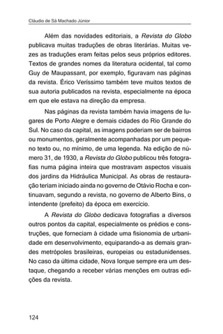Cláudio de Sá Machado Júnior


      Além das novidades editoriais, a Revista do Globo
publicava muitas traduções de obras literárias. Muitas ve-
zes as traduções eram feitas pelos seus próprios editores.
Textos de grandes nomes da literatura ocidental, tal como
Guy de Maupassant, por exemplo, figuravam nas páginas
da revista. Érico Veríssimo também teve muitos textos de
sua autoria publicados na revista, especialmente na época
em que ele estava na direção da empresa.
     Nas páginas da revista também havia imagens de lu-
gares de Porto Alegre e demais cidades do Rio Grande do
Sul. No caso da capital, as imagens poderiam ser de bairros
ou monumentos, geralmente acompanhadas por um peque-
no texto ou, no mínimo, de uma legenda. Na edição de nú-
mero 31, de 1930, a Revista do Globo publicou três fotogra-
fias numa página inteira que mostravam aspectos visuais
dos jardins da Hidráulica Municipal. As obras de restaura-
ção teriam iniciado ainda no governo de Otávio Rocha e con-
tinuavam, segundo a revista, no governo de Alberto Bins, o
intendente (prefeito) da época em exercício.
      A Revista do Globo dedicava fotografias a diversos
outros pontos da capital, especialmente os prédios e cons-
truções, que forneciam à cidade uma fisionomia de urbani-
dade em desenvolvimento, equiparando-a as demais gran-
des metrópoles brasileiras, europeias ou estadunidenses.
No caso da última cidade, Nova Iorque sempre era um des-
taque, chegando a receber várias menções em outras edi-
ções da revista.




124
 