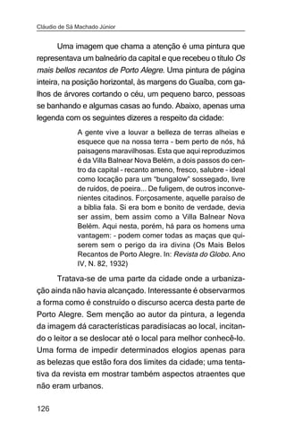Cláudio de Sá Machado Júnior


      Uma imagem que chama a atenção é uma pintura que
representava um balneário da capital e que recebeu o título Os
mais bellos recantos de Porto Alegre. Uma pintura de página
inteira, na posição horizontal, às margens do Guaíba, com ga-
lhos de árvores cortando o céu, um pequeno barco, pessoas
se banhando e algumas casas ao fundo. Abaixo, apenas uma
legenda com os seguintes dizeres a respeito da cidade:
              A gente vive a louvar a belleza de terras alheias e
              esquece que na nossa terra – bem perto de nós, há
              paisagens maravilhosas. Esta que aqui reproduzimos
              é da Villa Balnear Nova Belém, a dois passos do cen-
              tro da capital – recanto ameno, fresco, salubre – ideal
              como locação para um “bungalow” sossegado, livre
              de ruídos, de poeira... De fuligem, de outros inconve-
              nientes citadinos. Forçosamente, aquelle paraíso de
              a bíblia fala. Si era bom e bonito de verdade, devia
              ser assim, bem assim como a Villa Balnear Nova
              Belém. Aqui nesta, porém, há para os homens uma
              vantagem: – podem comer todas as maças que qui-
              serem sem o perigo da ira divina (Os Mais Belos
              Recantos de Porto Alegre. In: Revista do Globo. Ano
              IV, N. 82, 1932)

       Tratava-se de uma parte da cidade onde a urbaniza-
ção ainda não havia alcançado. Interessante é observarmos
a forma como é construído o discurso acerca desta parte de
Porto Alegre. Sem menção ao autor da pintura, a legenda
da imagem dá características paradisíacas ao local, incitan-
do o leitor a se deslocar até o local para melhor conhecê-lo.
Uma forma de impedir determinados elogios apenas para
as belezas que estão fora dos limites da cidade; uma tenta-
tiva da revista em mostrar também aspectos atraentes que
não eram urbanos.

126
 