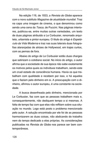 Cláudio de Sá Machado Júnior


     Na edição 116, de 1933, a Revista do Globo aparece
com o novo subtítulo Magazine de atualidade mundial. Traz
na capa uma imagem de cinema, o que denominou como
sendo uma cena da Tosca, de Puccini. Nas páginas interio-
res, publicou-se, entre muitas outras variedades, um texto
de duas páginas atribuído a Le Corbusier, renomado arqui-
teto, urbanista e pintor europeu. O título do artigo é Espetá-
culo da Vida Moderna e traz nas suas laterais duas fotogra-
fias alaranjadas de atrizes de Hollywood, em trajes curtos,
com as pernas de fora.
     Abaixo do artigo de Le Corbusier estão duas charges
que satirizam o cotidiano social. No início do artigo, o autor
afirma que a sociedade de sua época não sabe exatamente
os motivos pelos quais os indivíduos trabalham, sendo este
um cruel estado de consciência humana. Havia os que tra-
balham com qualidade e recebem por isso, e há aqueles
que o faziam pelo dinheiro em si. A preocupação com o di-
nheiro, afirmou o autor europeu, é uma constante na socie-
dade.
     A busca desenfreada pelo dinheiro, mencionada por
Le Corbusier, faz com que as pessoas trabalhem mais e,
consequentemente, não dediquem tempo a si mesmas. A
falta de tempo faz com que elas não reflitam sobre sua situ-
ação no mundo. Logo está posto o problema mencionado
pelo autor. A solução encontrada por ele foi de as pessoas
harmonizarem as duas coisas, não abdicando do trabalho
nem do tempo dedicado a elas próprias. As considerações
publicadas na Revista do Globo nos parece ser bem con-
temporâneas.


128
 