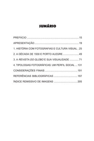 SUMÁRIO

PREFÁCIO ........................................................................... 15

APRESENTAÇÃO ................................................................ 19

1. HISTÓRIA COM FOTOGRAFIAS E CULTURA VISUAL .. 25

2. A DÉCADA DE 1930 E PORTO ALEGRE ....................... 49

3. A REVISTA DO GLOBO E SUA VISUALIDADE ............. 71

4. TIPOLOGIAS FOTOGRÁFICAS: UM PERFIL SOCIAL ... 131

CONSIDERAÇÕES FINAIS ............................................... 191

REFERÊNCIAS BIBLIOGRÁFICAS .................................. 197

ÍNDICE REMISSIVO DE IMAGENS .................................. 205
 