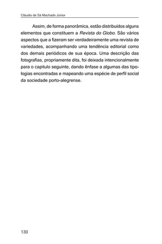 Cláudio de Sá Machado Júnior


     Assim, de forma panorâmica, estão distribuídos alguns
elementos que constituem a Revista do Globo. São vários
aspectos que a fizeram ser verdadeiramente uma revista de
variedades, acompanhando uma tendência editorial como
dos demais periódicos de sua época. Uma descrição das
fotografias, propriamente dita, foi deixada intencionalmente
para o capitulo seguinte, dando ênfase a algumas das tipo-
logias encontradas e mapeando uma espécie de perfil social
da sociedade porto-alegrense.




130
 