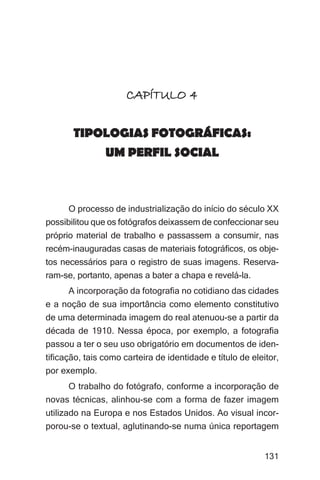 Imagens da sociedade porto-alegrense




                      CAPÍTULO 4

       TIPOLOGIAS FOTOGRÁFICAS:
           UM PERFIL SOCIAL



      O processo de industrialização do início do século XX
possibilitou que os fotógrafos deixassem de confeccionar seu
próprio material de trabalho e passassem a consumir, nas
recém-inauguradas casas de materiais fotográficos, os obje-
tos necessários para o registro de suas imagens. Reserva-
ram-se, portanto, apenas a bater a chapa e revelá-la.
      A incorporação da fotografia no cotidiano das cidades
e a noção de sua importância como elemento constitutivo
de uma determinada imagem do real atenuou-se a partir da
década de 1910. Nessa época, por exemplo, a fotografia
passou a ter o seu uso obrigatório em documentos de iden-
tificação, tais como carteira de identidade e título de eleitor,
por exemplo.
     O trabalho do fotógrafo, conforme a incorporação de
novas técnicas, alinhou-se com a forma de fazer imagem
utilizado na Europa e nos Estados Unidos. Ao visual incor-
porou-se o textual, aglutinando-se numa única reportagem


                                                                131
 
