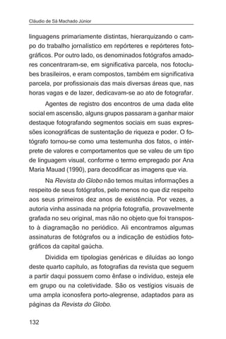 Cláudio de Sá Machado Júnior


linguagens primariamente distintas, hierarquizando o cam-
po do trabalho jornalístico em repórteres e repórteres foto-
gráficos. Por outro lado, os denominados fotógrafos amado-
res concentraram-se, em significativa parcela, nos fotoclu-
bes brasileiros, e eram compostos, também em significativa
parcela, por profissionais das mais diversas áreas que, nas
horas vagas e de lazer, dedicavam-se ao ato de fotografar.
       Agentes de registro dos encontros de uma dada elite
social em ascensão, alguns grupos passaram a ganhar maior
destaque fotografando segmentos sociais em suas expres-
sões iconográficas de sustentação de riqueza e poder. O fo-
tógrafo tornou-se como uma testemunha dos fatos, o intér-
prete de valores e comportamentos que se valeu de um tipo
de linguagem visual, conforme o termo empregado por Ana
Maria Mauad (1990), para decodificar as imagens que via.
     Na Revista do Globo não temos muitas informações a
respeito de seus fotógrafos, pelo menos no que diz respeito
aos seus primeiros dez anos de existência. Por vezes, a
autoria vinha assinada na própria fotografia, provavelmente
grafada no seu original, mas não no objeto que foi transpos-
to à diagramação no periódico. Ali encontramos algumas
assinaturas de fotógrafos ou a indicação de estúdios foto-
gráficos da capital gaúcha.
       Dividida em tipologias genéricas e diluídas ao longo
deste quarto capítulo, as fotografias da revista que seguem
a partir daqui possuem como ênfase o indivíduo, esteja ele
em grupo ou na coletividade. São os vestígios visuais de
uma ampla iconosfera porto-alegrense, adaptados para as
páginas da Revista do Globo.

132
 