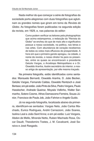Cláudio de Sá Machado Júnior


     Nada melhor do que começar a série de fotografias da
sociedade porto-alegrense com duas fotografias que agluti-
nam os grandes nomes que giram em torno da Revista do
Globo. As fotografias foram publicadas na segunda edição
da revista, em 1929, e, nas palavras do editor:
              Como podem verificar os leitores pela photographias
              que acima estampamos, a redacção da “Revista do
              Globo” se encheu do que de mais alto e significativo
              possue a nossa sociedade, na política, nas letras e
              nas artes. Com abundancia de coração recebemos
              de todos os votos mais effusivos de prosperidade. A
              hora em que o primeiro garoto apregou, na cidade, o
              nome da revista, o nosso diretor lia para os presen-
              tes, entre os quaes se encontravam o presidente
              Getulio Vargas, o Arcebispo Metropolitano e o Dr.
              Oswaldo Aranha, ilustre secretário do interior, o nos-
              so artigo de apresentação, por elle mesmo traçado.

       Na primeira fotografia, estão identificados como senta-
dos: Mansueto Bernardi, Oswaldo Aranha, D. João Becker,
Getúlio Vargas, Fernando Caldas, Oswaldo Rentzsch e José
Bertaso; em pé estão: João Pinto da Silva, Pedro Vergara, Paulo
Hasslocher, Andrade Queiroz, Moysés Vellinho, Walter Sar-
manho, Sotero Cosme, Athos Damasceno Ferreira, Souza Jú-
nior, Francisco de Paula Job, João Fahrion e Angelo Guido.
       Já na segunda fotografia, localizada abaixo da primei-
ra, identificam-se sentados: Vargas Neto, João Carlos Ma-
chado, Eurico Rodrigues, André Carrazzoni, João Soares,
Isolino Leal e João Sant’Anna; e em pé estão: Luiz Vergara,
Abdon de Mello, Miranda Netto, Ruben Machado Rosa, Os-
car Daudt, Theodomiro Tostes, J. M. Cavalcanti, José Sa-
raiva e José Rasgado.


134
 