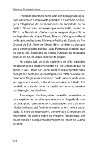 Cláudio de Sá Machado Júnior


       Podemos classificar como uma das tipologias fotográ-
ficas constantes numa revista periódica a existência de ima-
gens fotográficas de personalidades da sociedade ou da
política. Neste caso, como exemplo, a edição 63, do ano de
1931, da Revista do Globo, captou imagens (figura 3) do
então prefeito da cidade Alberto Bins no V Congresso Rural
do Estado, realizado na Biblioteca Pública do Estado do Rio
Grande do Sul. Além de Alberto Bins, também se destaca
outra personalidade política, João Fernandes Moreira, que
na época era Secretário de Obras Públicas; na fotografia
situa-se de pé, no canto superior da página.
       Na edição 126, de 13 de dezembro de 1933, o político
em destaque é o então interventor do Rio Grande do Sul na
época, o Gal. Flores da Cunha. Com várias fotografias suas
com grande destaque, a reportagem visa relatar o seu retor-
no à Porto Alegre após estadia no Rio de Janeiro, onde visa-
va, segundo a revista, tratar dos interesses do Estado. Foi
recebido no cais do porto da capital com uma expressiva
manifestação dos citadinos.
    A montagem das fotografias que estão na revista cria
uma espécie de narrativa que remonta a chegada do seu
barco ao porto, passando por sua passagem entre as auto-
ridades militares, até finalmente caminhar em meio à popu-
lação. O título da reportagem, denominada O regresso do
interventor, foi escrito sobre as imagens fotográficas, um
pouco abaixo e à esquerda da imagem de Flores de Cunha
de perfil.




136
 